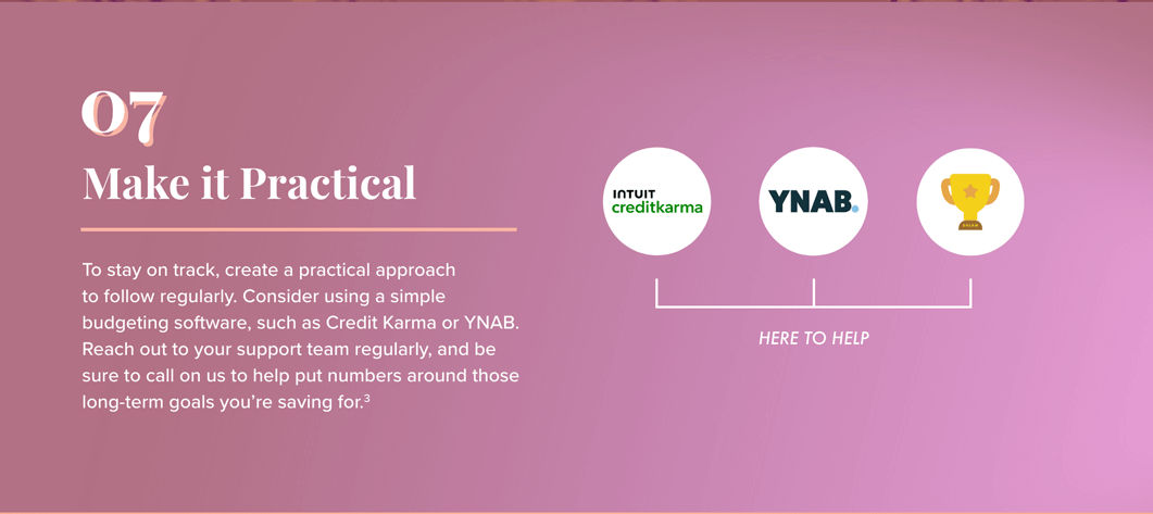 7. Make it Practical to follow regularly. Consider using a simple budgeting software, such as Credit Karma or YNAB. Reach out to your support team regularly, and be sure to call on us to help put numbers around those long-term goals you’re saving for. To the right: Logos for Intuit Credit Karma, YNAB, and the loving cup (signifying the support team) appear above the phrase: Here to Help.