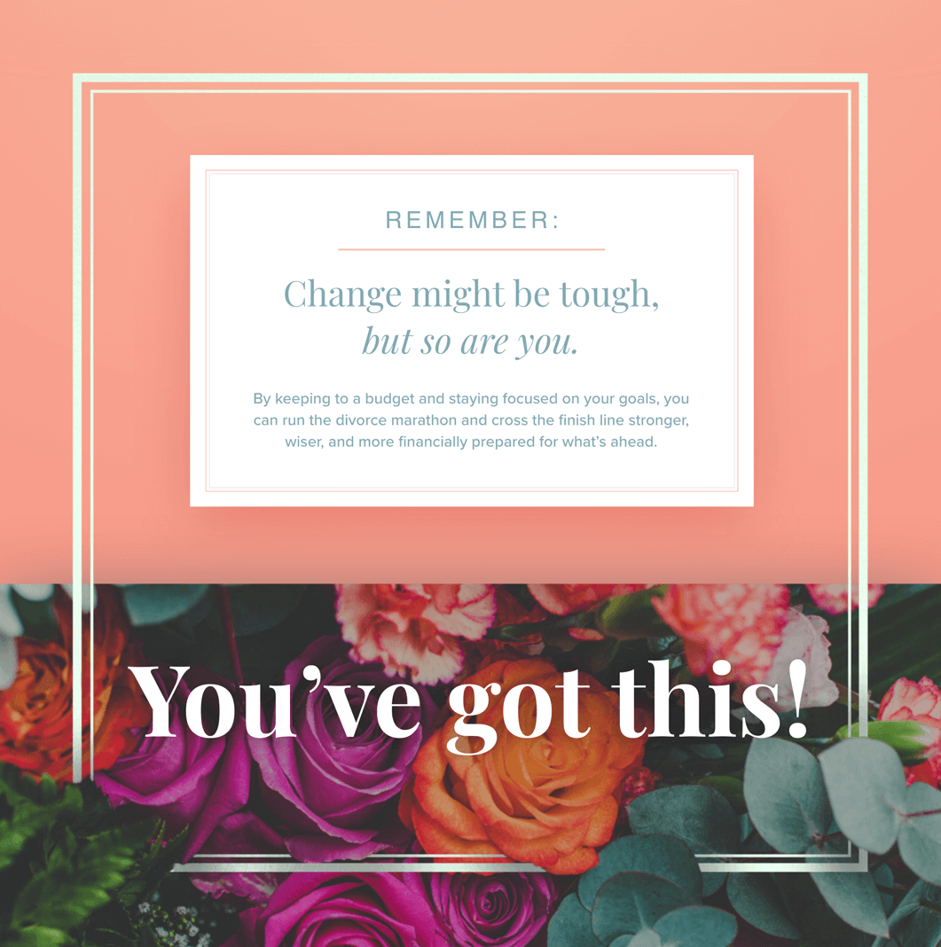 Remember: change might be tough, but so are you. By keeping to a budget and staying focused on your goals, you can run the divorce marathon and cross the finish line stronger, wiser, and more financially prepared for what’s ahead. Text over bright flowers: You’ve got this!