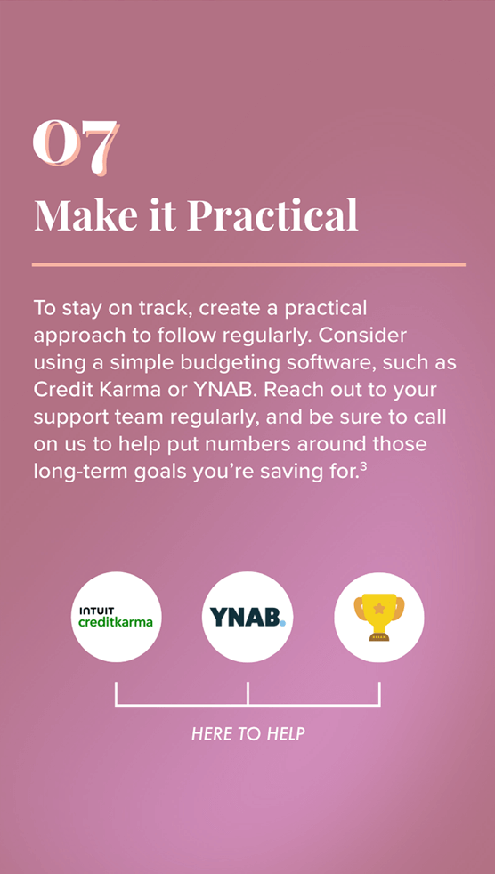 7. Make it Practical to follow regularly. Consider using a simple budgeting software, such as Credit Karma or YNAB. Reach out to your support team regularly, and be sure to call on us to help put numbers around those long-term goals you’re saving for. To the right: Logos for Intuit Credit Karma, YNAB, and the loving cup (signifying the support team) appear above the phrase: Here to Help.