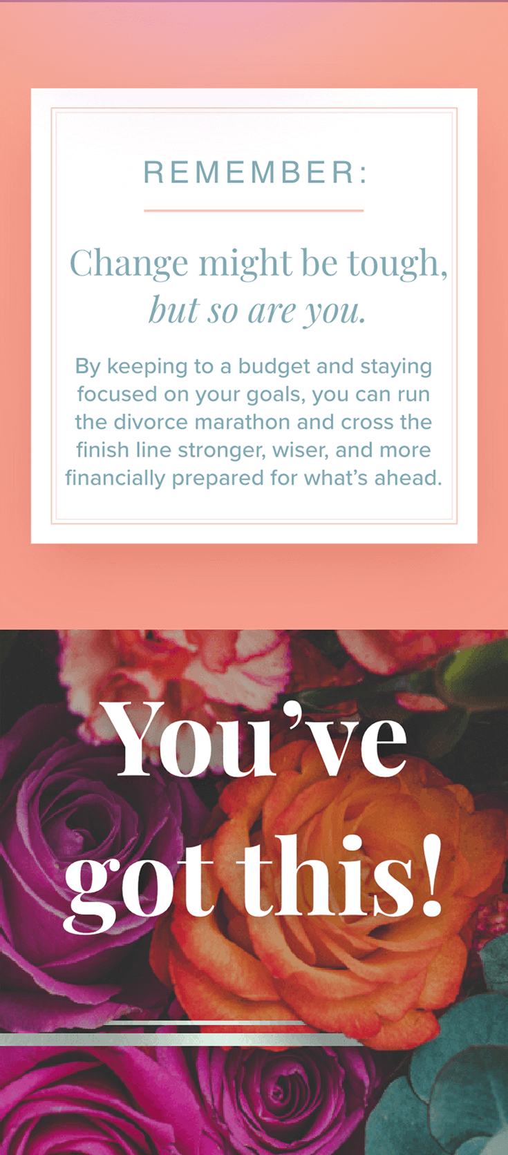 Remember: change might be tough, but so are you. By keeping to a budget and staying focused on your goals, you can run the divorce marathon and cross the finish line stronger, wiser, and more financially prepared for what’s ahead. Text over bright flowers: You’ve got this!