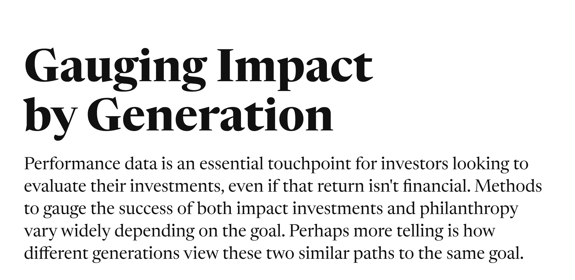 Gauging Impact by Generation. Performance data is an essential touchpoint for investors looking to evaluate their investments, even if that return isn't financial. Methods to gauge the success of both impact investments and philanthropy vary widely depending on the goal. Perhaps more telling is how different generations view these two similar paths to the same goal.