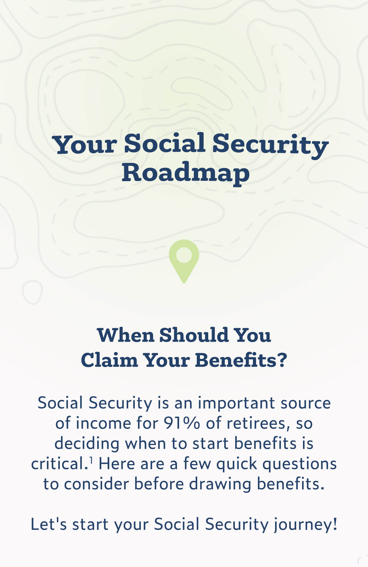 Your Social Security Roadmap: When Should You Claim Your Benefits? Introduction text states: Social Security is an important source of income for 91% of retirees, so deciding when to start benefits is critical. Here are a few quick questions to consider before drawing benefits. The text concludes with: Let's start your Social Security journey!