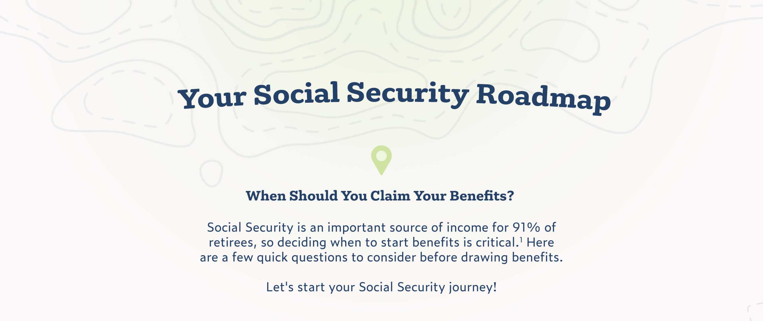 Your Social Security Roadmap: When Should You Claim Your Benefits? Introduction text states: Social Security is an important source of income for 91% of retirees, so deciding when to start benefits is critical. Here are a few quick questions to consider before drawing benefits. The text concludes with: Let's start your Social Security journey!
